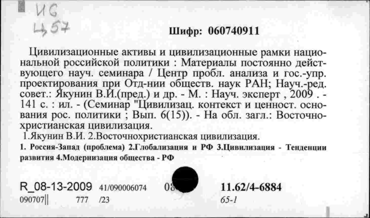 ﻿Шифр: 060740911
Цивилизационные активы и цивилизационные рамки национальной российской политики : Материалы постоянно действующего науч, семинара / Центр пробл. анализа и гос.-упр. проектирования при Отд-нии обществ, наук РАН; Науч.-ред. совет.: Якунин В.И.(пред.) и др. - М. : Науч, эксперт , 2009 . -141 с. : ил. - (Семинар "Цивилизац. контекст и ценност. основания рос. политики ; Вып. 6(15)). - На обл. загл.: Восточнохристианская цивилизация.
1.Якунин В.И. 2.Восточнохристианская цивилизация.
1. Россия-Запад (проблема) 2.Глобализация и РФ З.Цивилизация - Тенденции развития 4.1Модернизация общества - РФ
R_08-13-2009 41/090006074	0^^	11.62/4-6884
090707Ц	777 /23	65-1